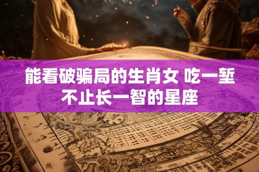能看破骗局的生肖女 吃一堑不止长一智的星座
