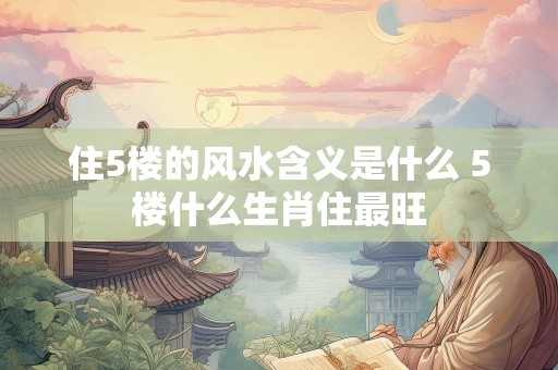 住5楼的风水含义是什么 5楼什么生肖住最旺