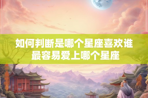 如何判断是哪个星座喜欢谁 最容易爱上哪个星座