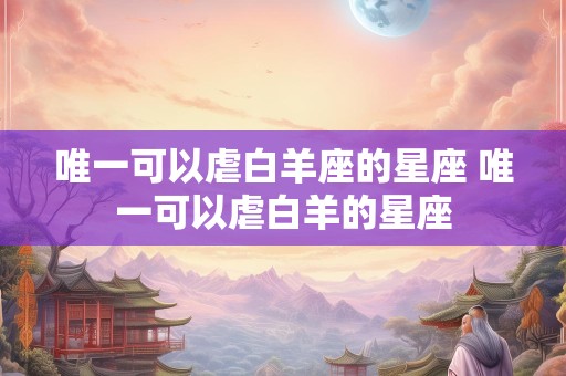 唯一可以虐白羊座的星座 唯一可以虐白羊的星座