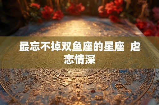最忘不掉双鱼座的星座  虐恋情深
