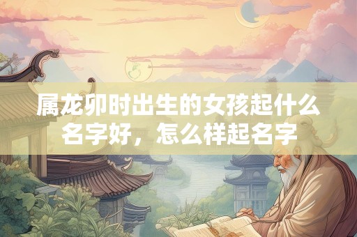 属龙卯时出生的女孩起什么名字好，怎么样起名字