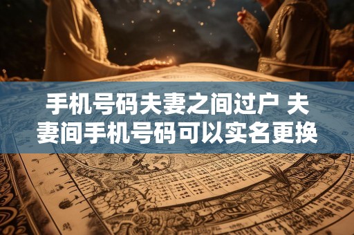 手机号码夫妻之间过户 夫妻间手机号码可以实名更换