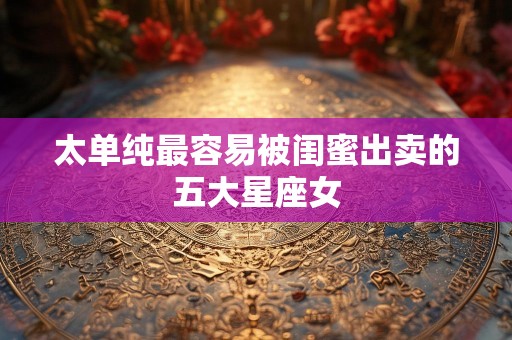 太单纯最容易被闺蜜出卖的五大星座女