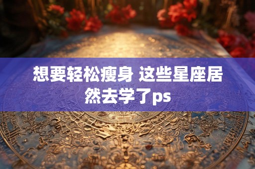 想要轻松瘦身 这些星座居然去学了ps