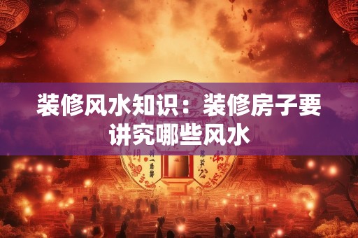 装修风水知识：装修房子要讲究哪些风水