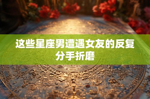 这些星座男遭遇女友的反复分手折磨
