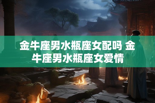 金牛座男水瓶座女配吗 金牛座男水瓶座女爱情
