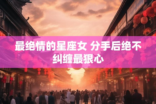 最绝情的星座女 分手后绝不纠缠最狠心