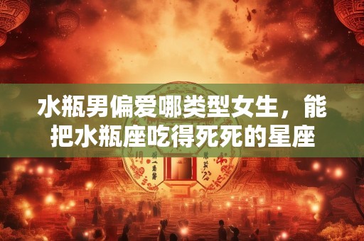 水瓶男偏爱哪类型女生，能把水瓶座吃得死死的星座