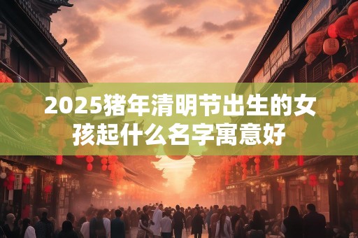 2025猪年清明节出生的女孩起什么名字寓意好