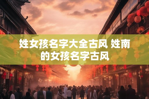 姓女孩名字大全古风 姓南的女孩名字古风