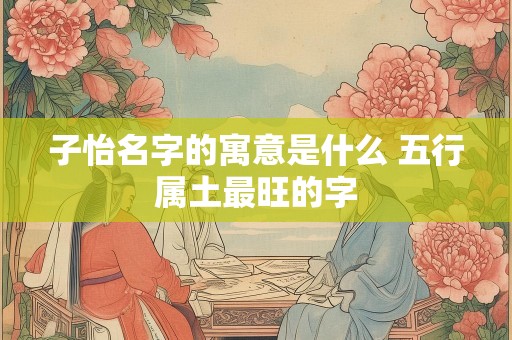 子怡名字的寓意是什么 五行属土最旺的字