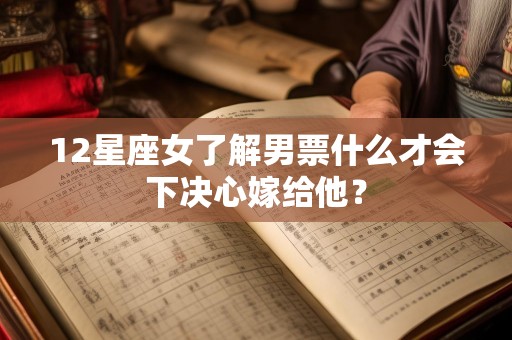 12星座女了解男票什么才会下决心嫁给他？
