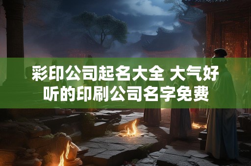 彩印公司起名大全 大气好听的印刷公司名字免费