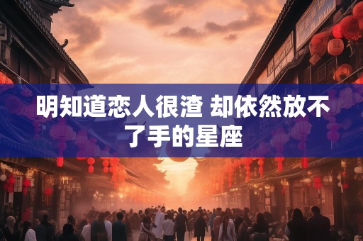 明知道恋人很渣 却依然放不了手的星座