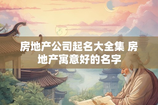 房地产公司起名大全集 房地产寓意好的名字