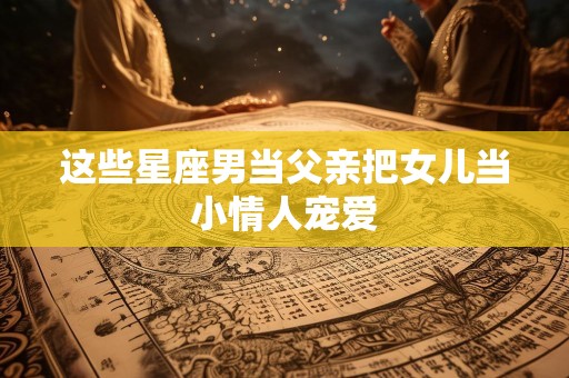 这些星座男当父亲把女儿当小情人宠爱