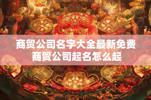 商贸公司名字大全最新免费 商贸公司起名怎么起
