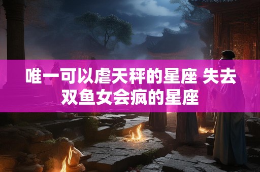 唯一可以虐天秤的星座 失去双鱼女会疯的星座