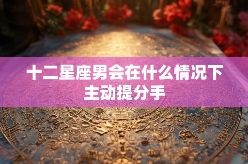 十二星座男会在什么情况下主动提分手