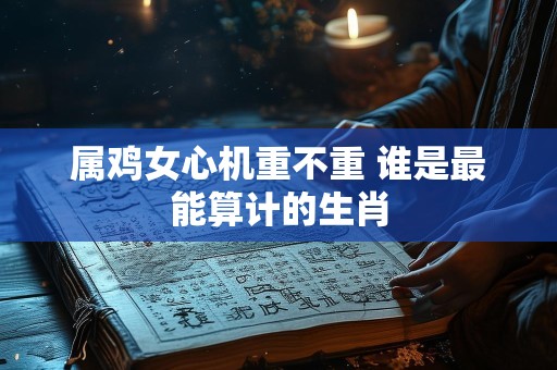 属鸡女心机重不重 谁是最能算计的生肖
