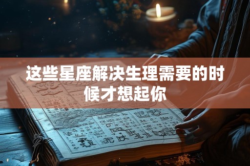 这些星座解决生理需要的时候才想起你