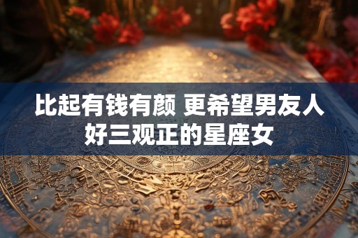 比起有钱有颜 更希望男友人好三观正的星座女