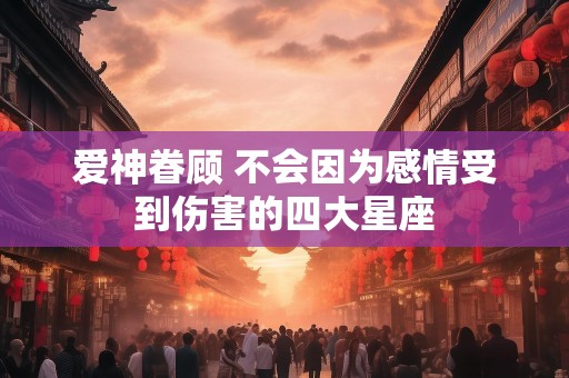 爱神眷顾 不会因为感情受到伤害的四大星座