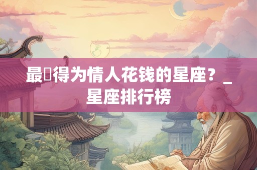 最捨得为情人花钱的星座？_星座排行榜