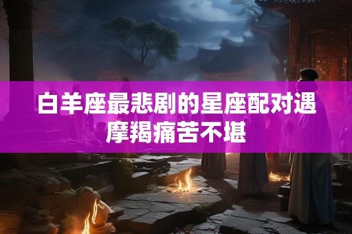 白羊座最悲剧的星座配对遇摩羯痛苦不堪