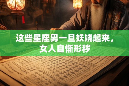 这些星座男一旦妖娆起来，女人自惭形秽