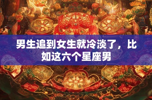 男生追到女生就冷淡了，比如这六个星座男