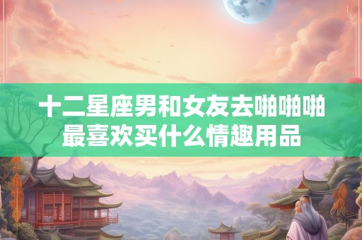 十二星座男和女友去啪啪啪最喜欢买什么情趣用品