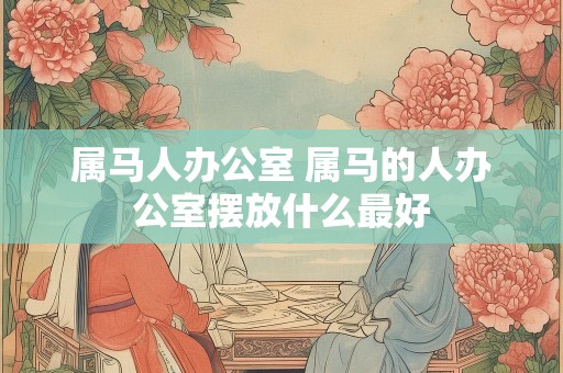 属马人办公室 属马的人办公室摆放什么最好