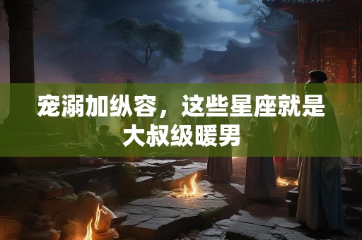 宠溺加纵容，这些星座就是大叔级暖男