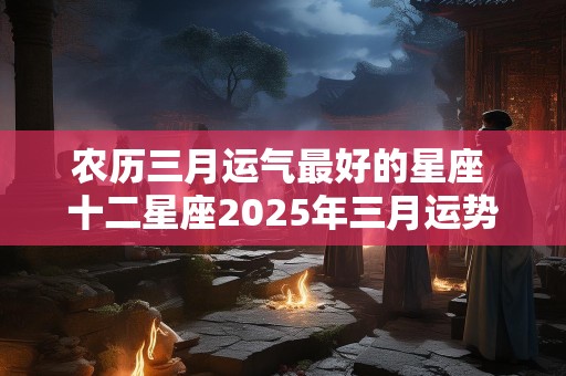 农历三月运气最好的星座 十二星座2025年三月运势