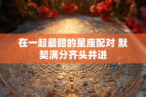 在一起最甜的星座配对 默契满分齐头并进