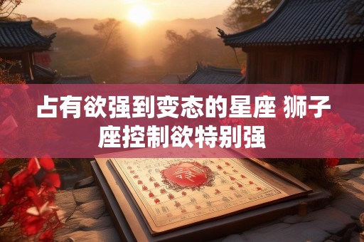 占有欲强到变态的星座 狮子座控制欲特别强