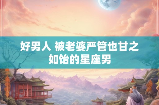 好男人 被老婆严管也甘之如饴的星座男