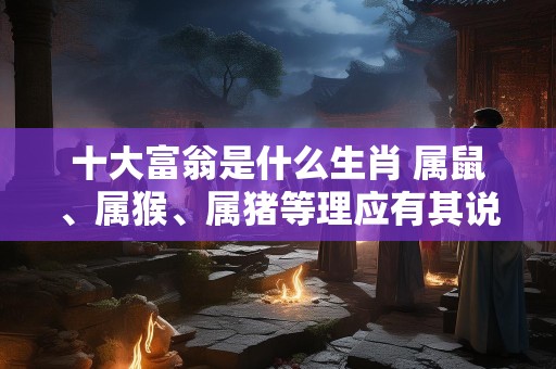 十大富翁是什么生肖 属鼠、属猴、属猪等理应有其说