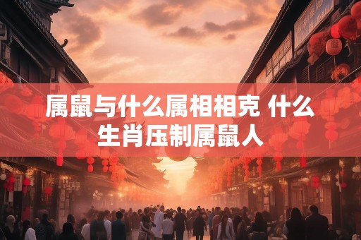 属鼠与什么属相相克 什么生肖压制属鼠人