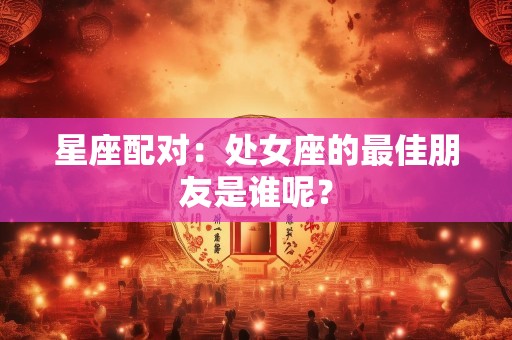 星座配对：处女座的最佳朋友是谁呢？