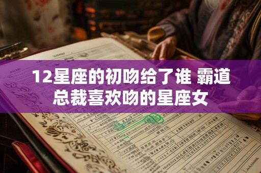 12星座的初吻给了谁 霸道总裁喜欢吻的星座女