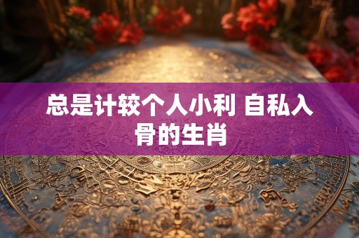 总是计较个人小利 自私入骨的生肖