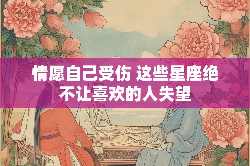 情愿自己受伤 这些星座绝不让喜欢的人失望