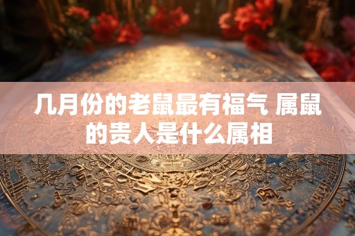 几月份的老鼠最有福气 属鼠的贵人是什么属相