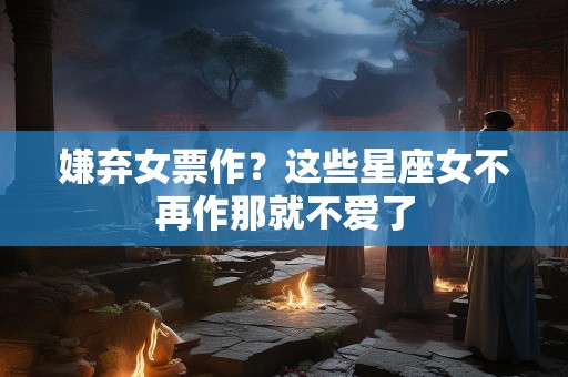 嫌弃女票作？这些星座女不再作那就不爱了