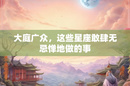 大庭广众，这些星座敢肆无忌惮地做的事
