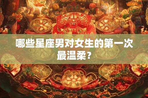 哪些星座男对女生的第一次最温柔？